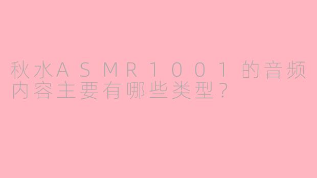秋水ASMR1001的音频内容主要有哪些类型？