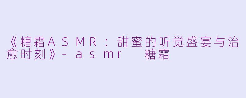《糖霜ASMR：甜蜜的听觉盛宴与治愈时刻》-asmr 糖霜