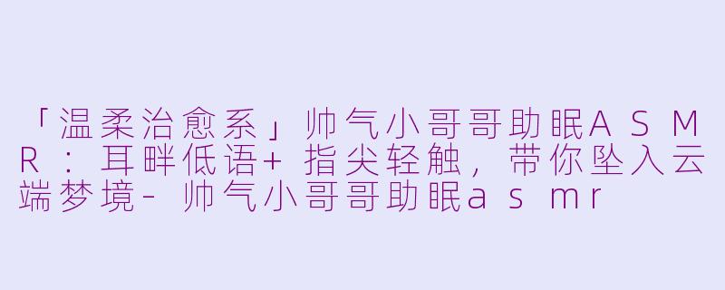 「温柔治愈系」帅气小哥哥助眠ASMR：耳畔低语+指尖轻触，带你坠入云端梦境-帅气小哥哥助眠asmr