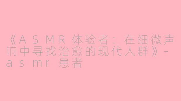 《ASMR体验者：在细微声响中寻找治愈的现代人群》-asmr患者