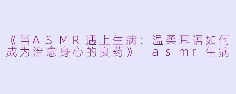 《当ASMR遇上生病：温柔耳语如何成为治愈身心的良药》-asmr生病