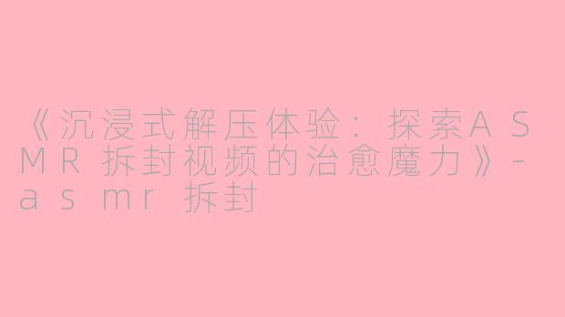 《沉浸式解压体验：探索ASMR拆封视频的治愈魔力》-asmr拆封