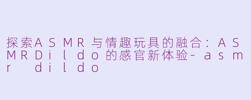探索ASMR与情趣玩具的融合：ASMRDildo的感官新体验-asmr dildo