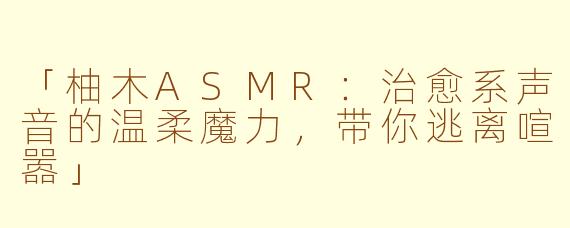 「柚木ASMR：治愈系声音的温柔魔力，带你逃离喧嚣」