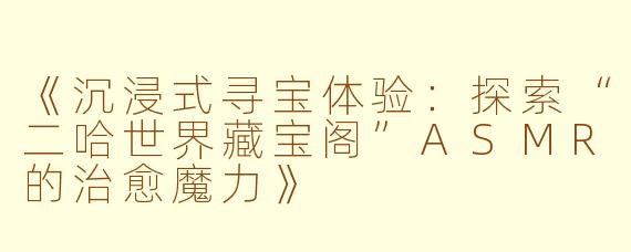 《沉浸式寻宝体验：探索“二哈世界藏宝阁”ASMR的治愈魔力》