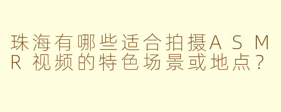 珠海有哪些适合拍摄ASMR视频的特色场景或地点？