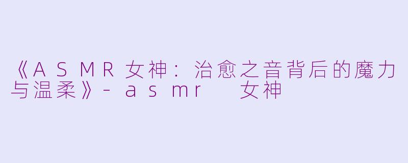 《ASMR女神：治愈之音背后的魔力与温柔》-asmr 女神