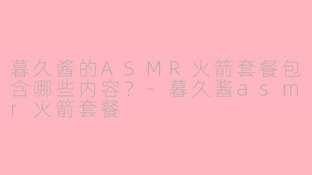 暮久酱的ASMR火箭套餐包含哪些内容？-暮久酱asmr火箭套餐