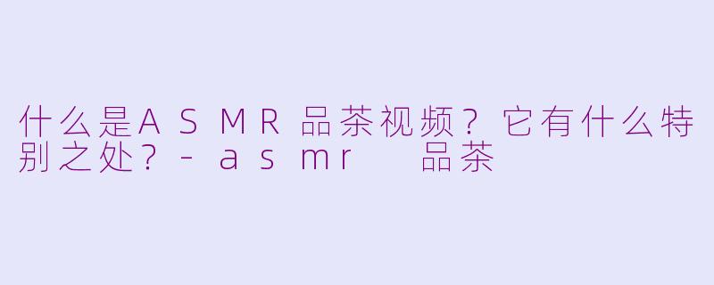什么是ASMR品茶视频？它有什么特别之处？-asmr 品茶