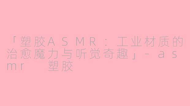 「塑胶ASMR：工业材质的治愈魔力与听觉奇趣」-asmr 塑胶