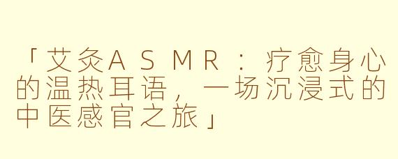 「艾灸ASMR：疗愈身心的温热耳语，一场沉浸式的中医感官之旅」