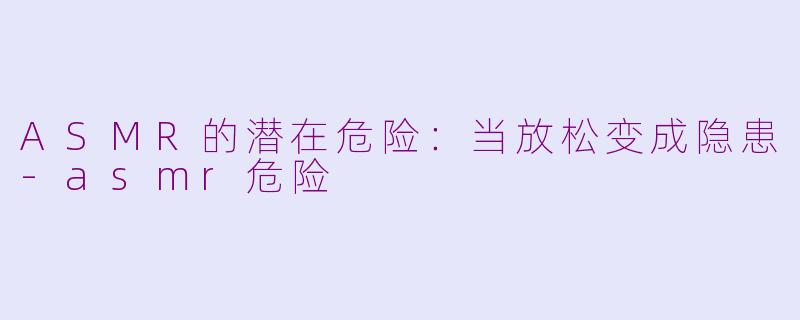 ASMR的潜在危险：当放松变成隐患-asmr危险