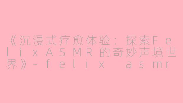 《沉浸式疗愈体验：探索FelixASMR的奇妙声境世界》-felix asmr