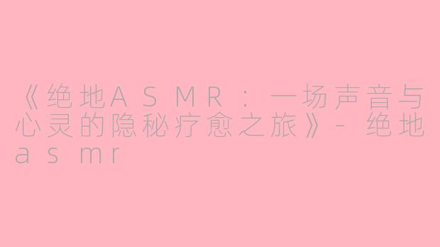 《绝地ASMR：一场声音与心灵的隐秘疗愈之旅》-绝地asmr