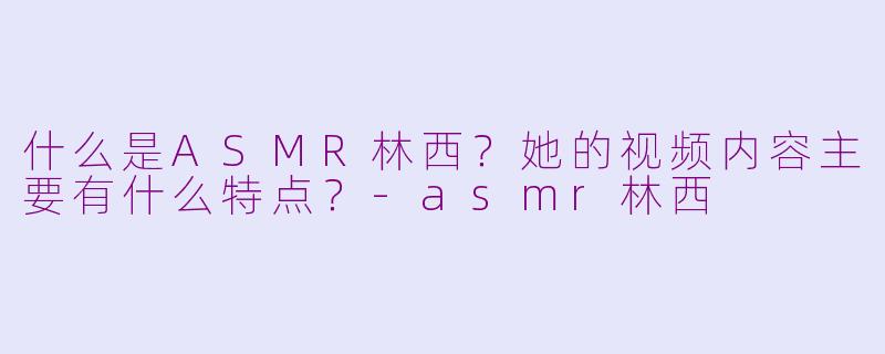 什么是ASMR林西？她的视频内容主要有什么特点？-asmr林西