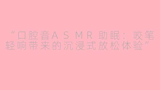 “口腔音ASMR助眠：咬笔轻响带来的沉浸式放松体验”