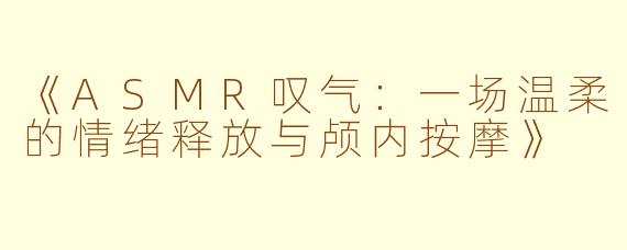 《ASMR叹气：一场温柔的情绪释放与颅内按摩》