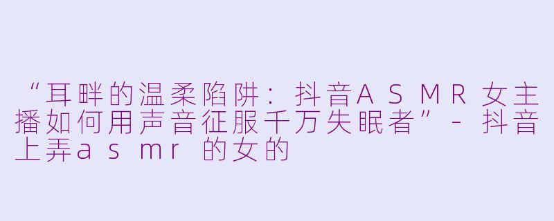 “耳畔的温柔陷阱：抖音ASMR女主播如何用声音征服千万失眠者”-抖音上弄asmr的女的