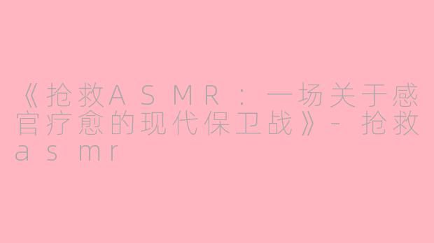 《抢救ASMR：一场关于感官疗愈的现代保卫战》-抢救asmr