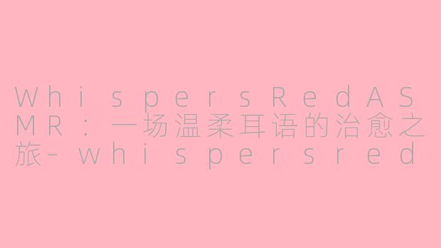WhispersRedASMR：一场温柔耳语的治愈之旅-whispersred asmr