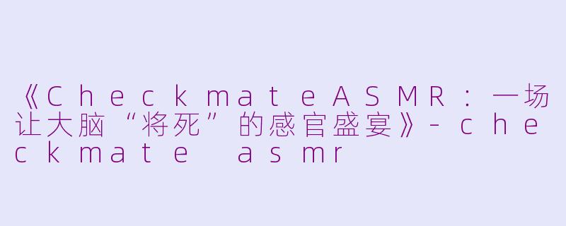《CheckmateASMR：一场让大脑“将死”的感官盛宴》-checkmate asmr