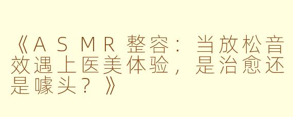 《ASMR整容：当放松音效遇上医美体验，是治愈还是噱头？》
