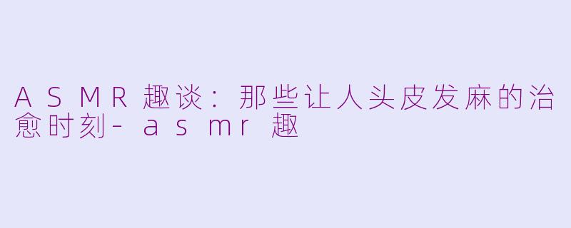 ASMR趣谈：那些让人头皮发麻的治愈时刻-asmr趣