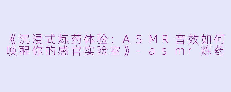 《沉浸式炼药体验：ASMR音效如何唤醒你的感官实验室》-asmr炼药