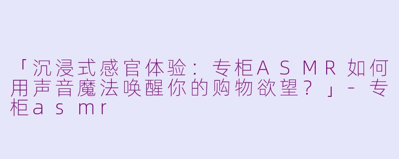 「沉浸式感官体验：专柜ASMR如何用声音魔法唤醒你的购物欲望？」-专柜asmr