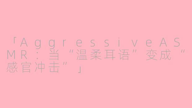 「AggressiveASMR：当“温柔耳语”变成“感官冲击”」