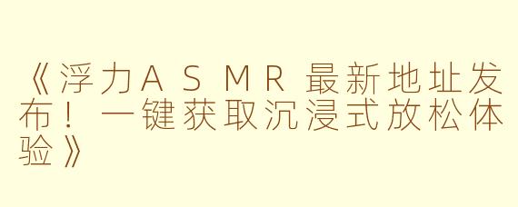 《浮力ASMR最新地址发布！一键获取沉浸式放松体验》