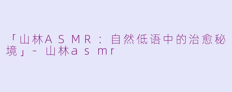 「山林ASMR：自然低语中的治愈秘境」-山林asmr
