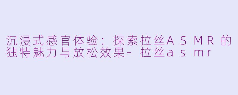 沉浸式感官体验：探索拉丝ASMR的独特魅力与放松效果-拉丝asmr