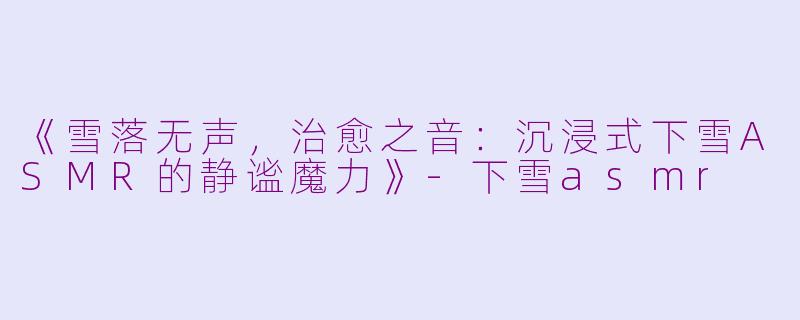 《雪落无声，治愈之音：沉浸式下雪ASMR的静谧魔力》-下雪asmr