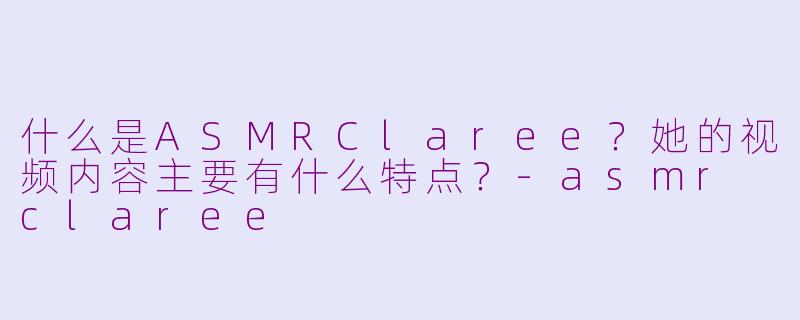 什么是ASMRClaree？她的视频内容主要有什么特点？-asmr claree