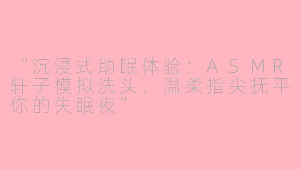 “沉浸式助眠体验：ASMR轩子模拟洗头，温柔指尖抚平你的失眠夜”