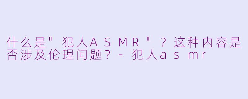 什么是"犯人ASMR"？这种内容是否涉及伦理问题？