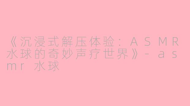 《沉浸式解压体验：ASMR水球的奇妙声疗世界》-asmr水球
