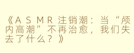《ASMR注销潮：当“颅内高潮”不再治愈，我们失去了什么？》
