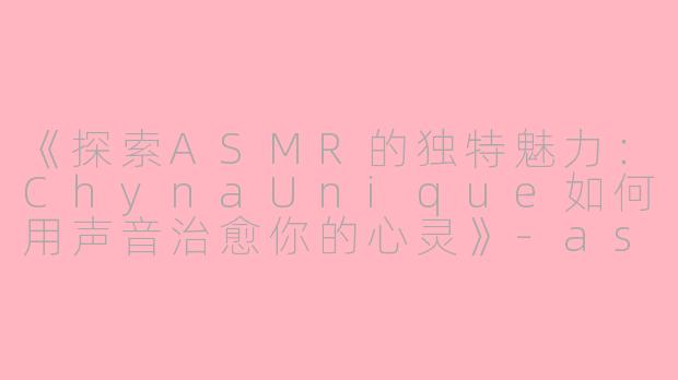 《探索ASMR的独特魅力：ChynaUnique如何用声音治愈你的心灵》-asmr chynaunique