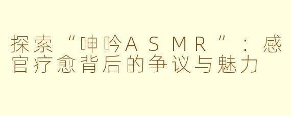 探索“呻吟ASMR”：感官疗愈背后的争议与魅力