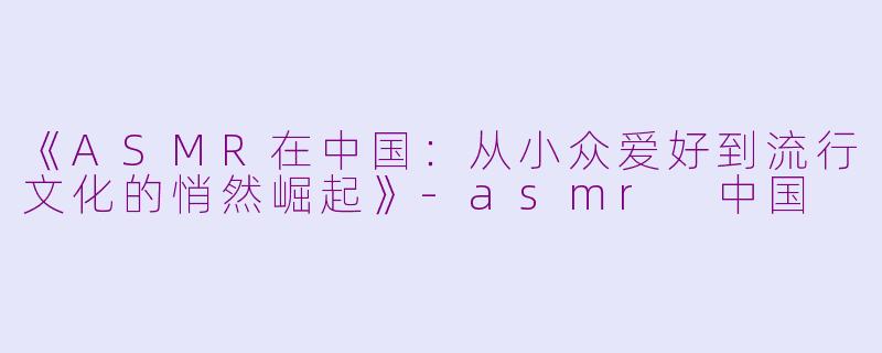 《ASMR在中国：从小众爱好到流行文化的悄然崛起》-asmr 中国