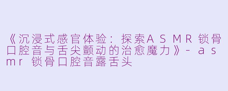 《沉浸式感官体验：探索ASMR锁骨口腔音与舌尖颤动的治愈魔力》-asmr锁骨口腔音露舌头