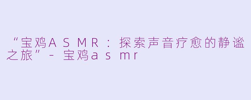 “宝鸡ASMR：探索声音疗愈的静谧之旅”-宝鸡asmr