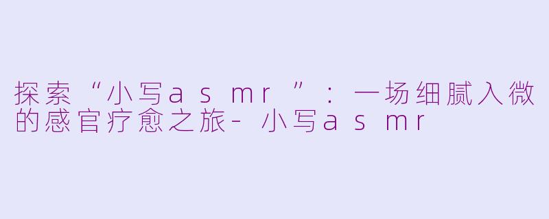 探索“小写asmr”：一场细腻入微的感官疗愈之旅-小写asmr
