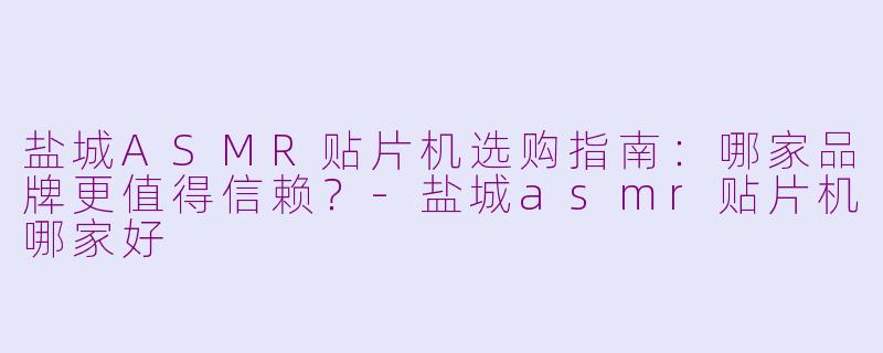 盐城ASMR贴片机选购指南：哪家品牌更值得信赖？-盐城asmr贴片机哪家好