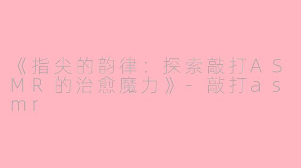 《指尖的韵律：探索敲打ASMR的治愈魔力》-敲打asmr