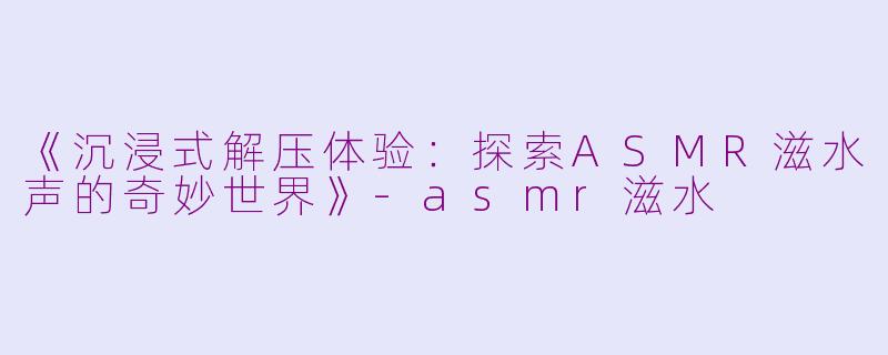 《沉浸式解压体验：探索ASMR滋水声的奇妙世界》-asmr滋水