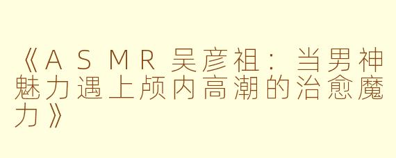 《ASMR吴彦祖：当男神魅力遇上颅内高潮的治愈魔力》