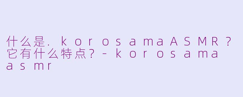 什么是.korosamaASMR？它有什么特点？-korosama asmr